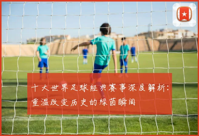 十大世界足球经典赛事深度解析:重温改变历史的绿茵瞬间