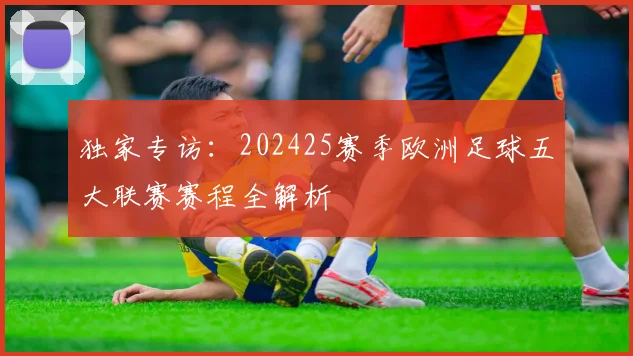 独家专访：202425赛季欧洲足球五大联赛赛程全解析