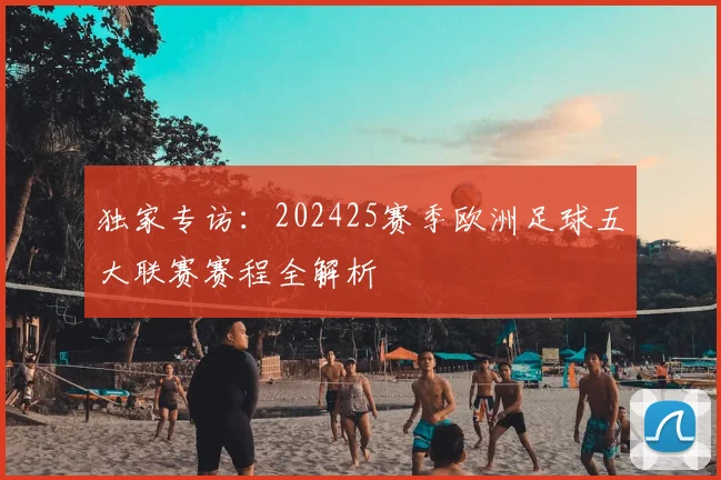 独家专访:202425赛季欧洲足球五大联赛赛程全解析