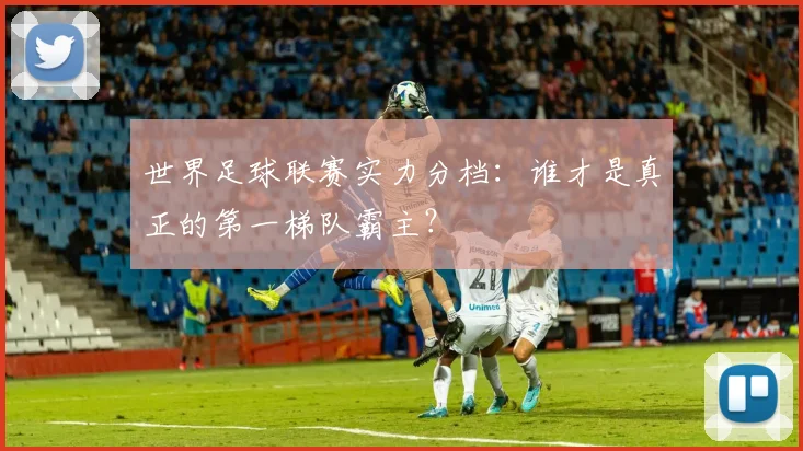 世界足球联赛实力分档:谁才是真正的第一梯队霸主?