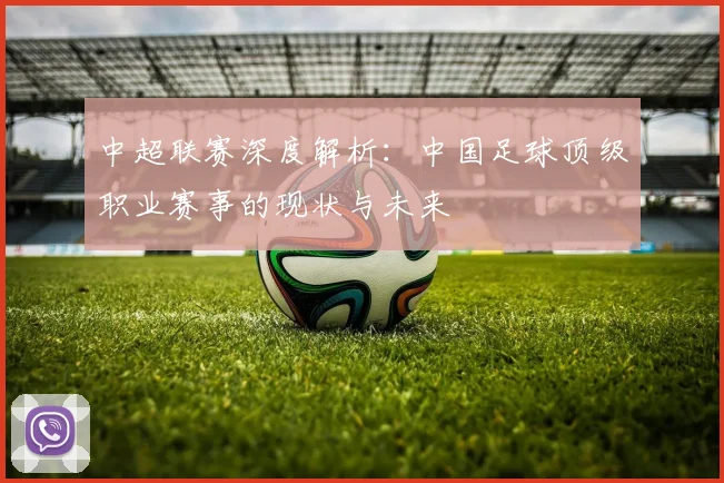 中超联赛深度解析:中国足球顶级职业赛事的现状与未来