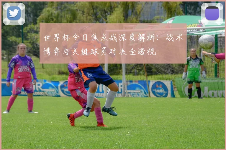 世界杯今日焦点战深度解析:战术博弈与关键球员对决全透视