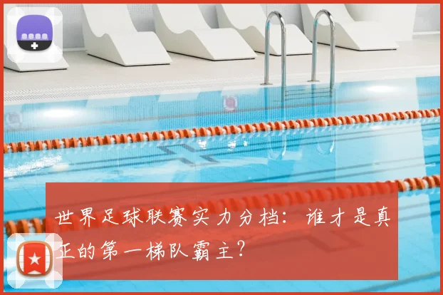 世界足球联赛实力分档：谁才是真正的第一梯队霸主？